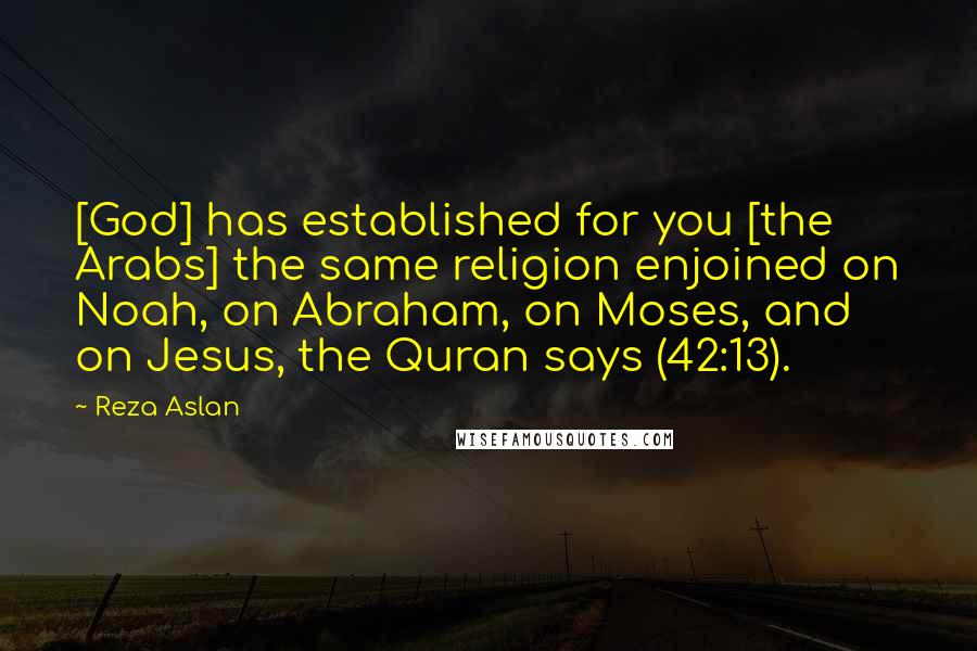 Reza Aslan Quotes: [God] has established for you [the Arabs] the same religion enjoined on Noah, on Abraham, on Moses, and on Jesus, the Quran says (42:13).