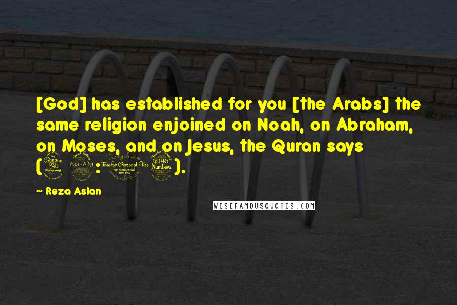 Reza Aslan Quotes: [God] has established for you [the Arabs] the same religion enjoined on Noah, on Abraham, on Moses, and on Jesus, the Quran says (42:13).