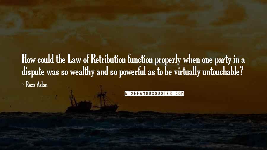 Reza Aslan Quotes: How could the Law of Retribution function properly when one party in a dispute was so wealthy and so powerful as to be virtually untouchable?