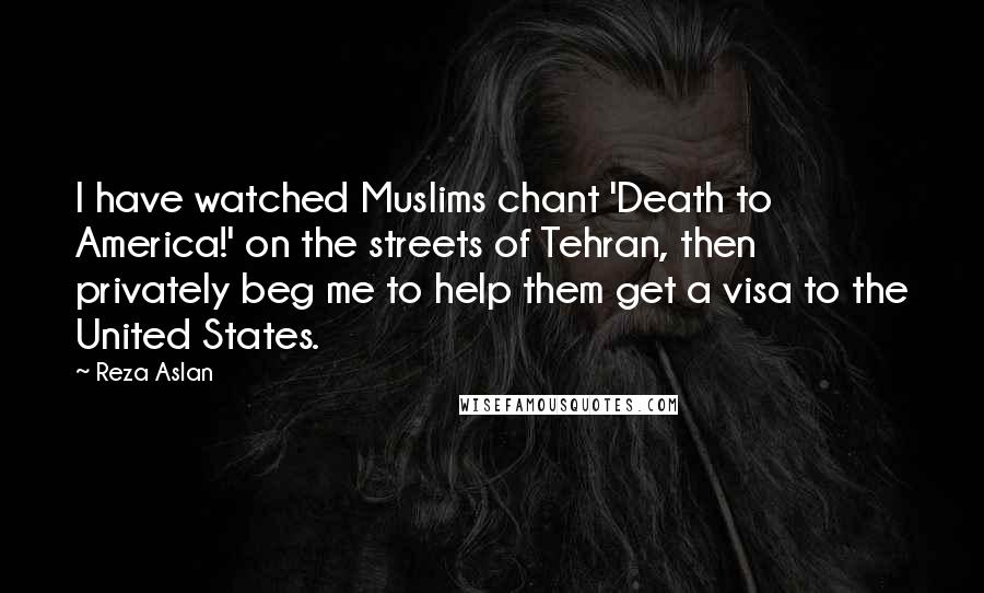 Reza Aslan Quotes: I have watched Muslims chant 'Death to America!' on the streets of Tehran, then privately beg me to help them get a visa to the United States.