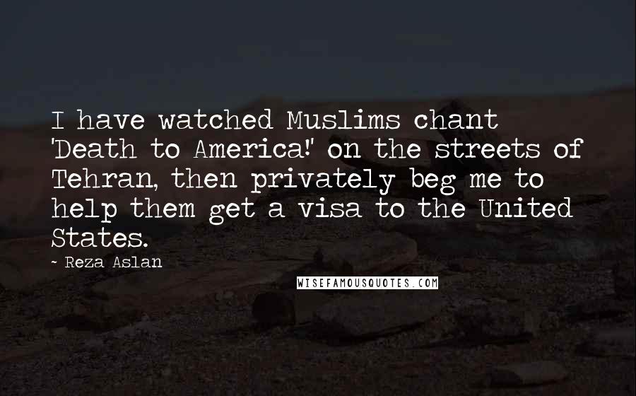 Reza Aslan Quotes: I have watched Muslims chant 'Death to America!' on the streets of Tehran, then privately beg me to help them get a visa to the United States.