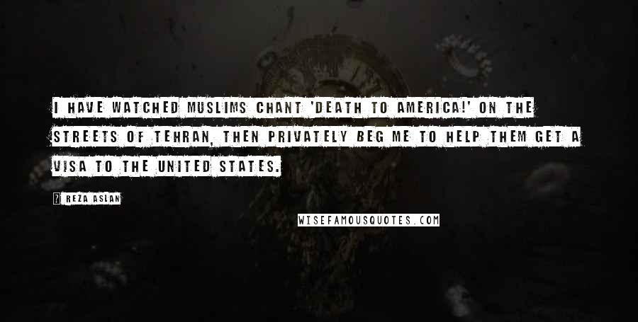 Reza Aslan Quotes: I have watched Muslims chant 'Death to America!' on the streets of Tehran, then privately beg me to help them get a visa to the United States.