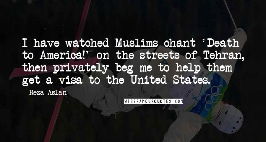 Reza Aslan Quotes: I have watched Muslims chant 'Death to America!' on the streets of Tehran, then privately beg me to help them get a visa to the United States.