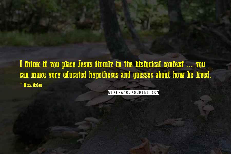 Reza Aslan Quotes: I think if you place Jesus firmly in the historical context ... you can make very educated hypotheses and guesses about how he lived.