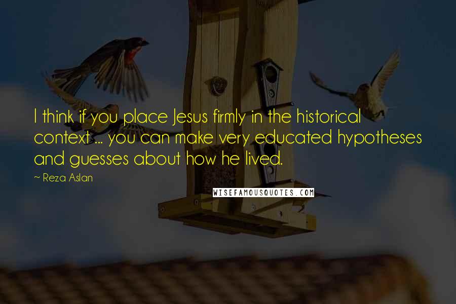 Reza Aslan Quotes: I think if you place Jesus firmly in the historical context ... you can make very educated hypotheses and guesses about how he lived.