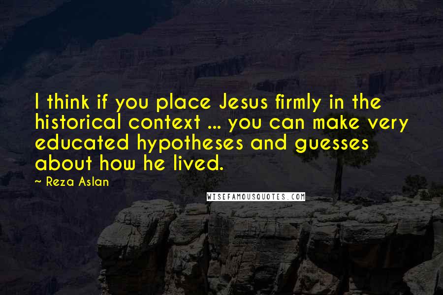 Reza Aslan Quotes: I think if you place Jesus firmly in the historical context ... you can make very educated hypotheses and guesses about how he lived.