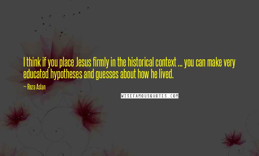 Reza Aslan Quotes: I think if you place Jesus firmly in the historical context ... you can make very educated hypotheses and guesses about how he lived.