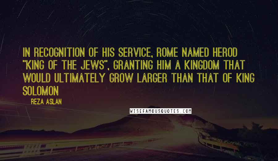 Reza Aslan Quotes: In recognition of his service, Rome named Herod "King of the Jews", granting him a kingdom that would ultimately grow larger than that of King Solomon