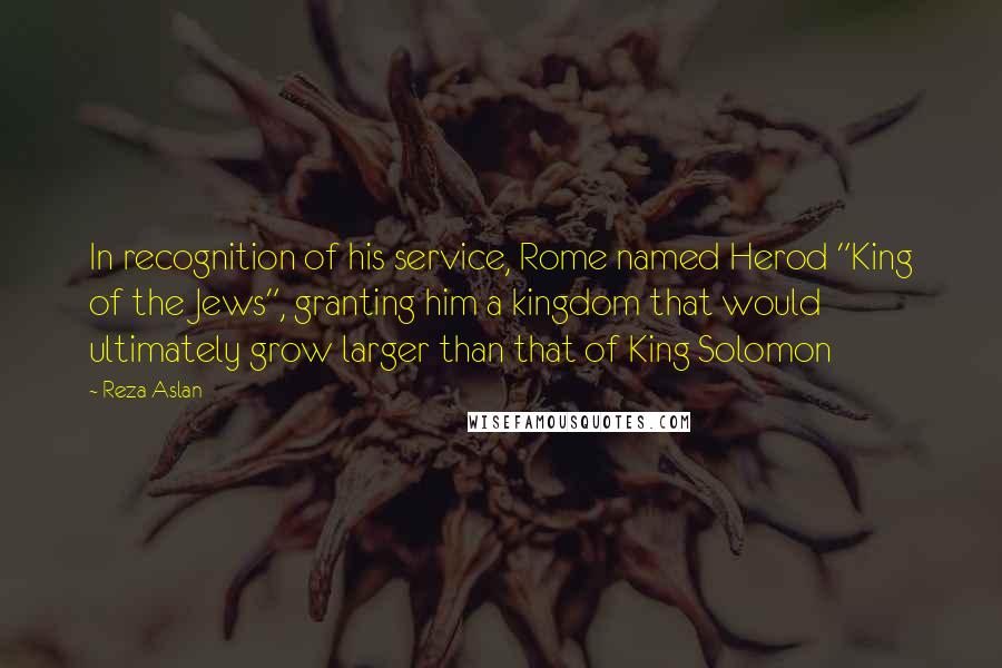Reza Aslan Quotes: In recognition of his service, Rome named Herod "King of the Jews", granting him a kingdom that would ultimately grow larger than that of King Solomon