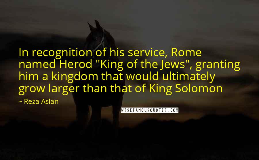 Reza Aslan Quotes: In recognition of his service, Rome named Herod "King of the Jews", granting him a kingdom that would ultimately grow larger than that of King Solomon