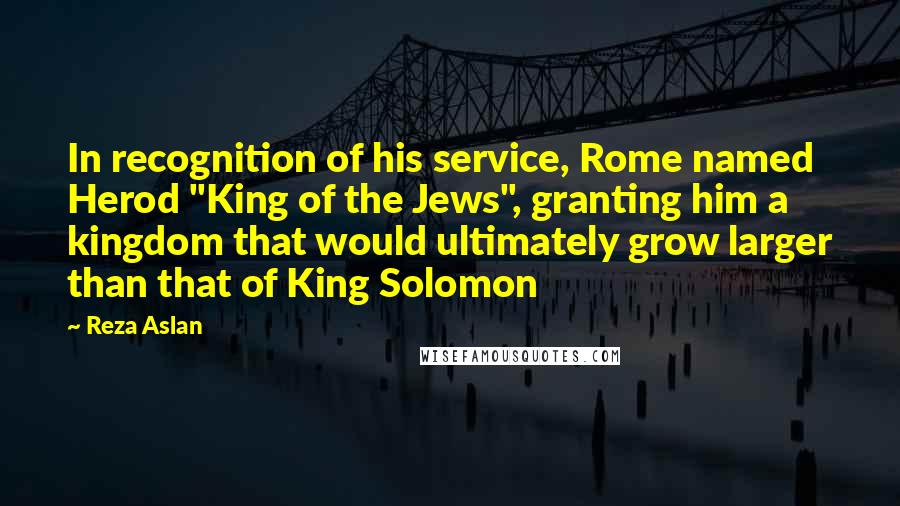 Reza Aslan Quotes: In recognition of his service, Rome named Herod "King of the Jews", granting him a kingdom that would ultimately grow larger than that of King Solomon