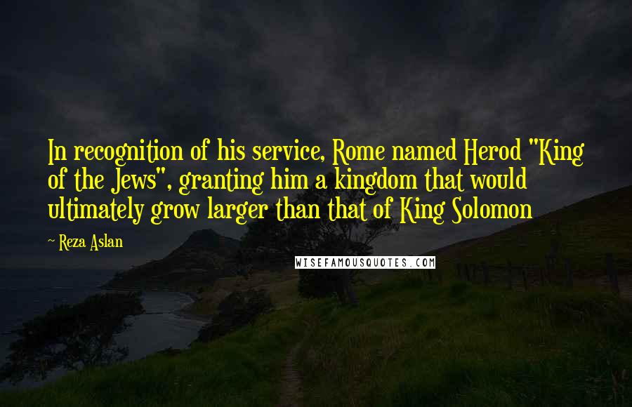 Reza Aslan Quotes: In recognition of his service, Rome named Herod "King of the Jews", granting him a kingdom that would ultimately grow larger than that of King Solomon