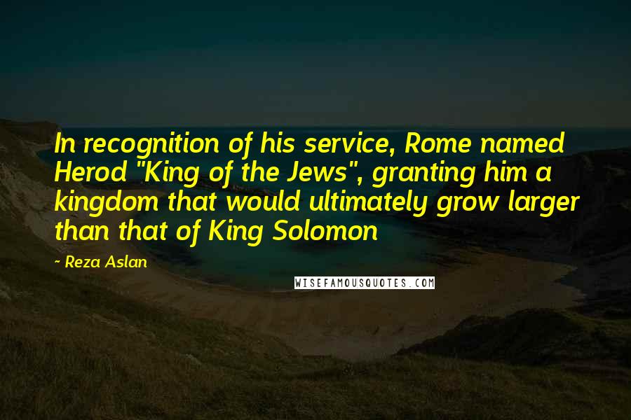 Reza Aslan Quotes: In recognition of his service, Rome named Herod "King of the Jews", granting him a kingdom that would ultimately grow larger than that of King Solomon