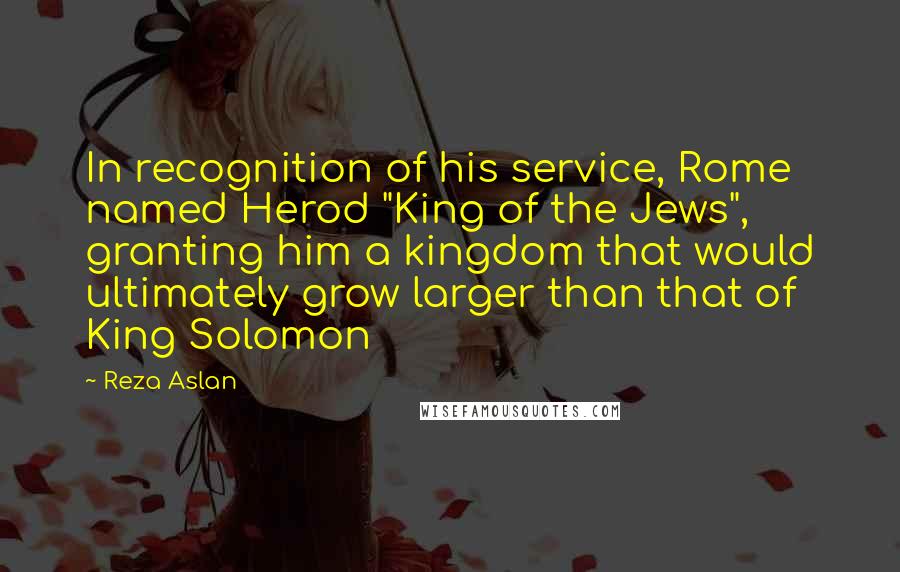 Reza Aslan Quotes: In recognition of his service, Rome named Herod "King of the Jews", granting him a kingdom that would ultimately grow larger than that of King Solomon