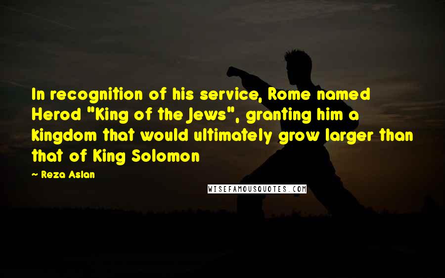 Reza Aslan Quotes: In recognition of his service, Rome named Herod "King of the Jews", granting him a kingdom that would ultimately grow larger than that of King Solomon