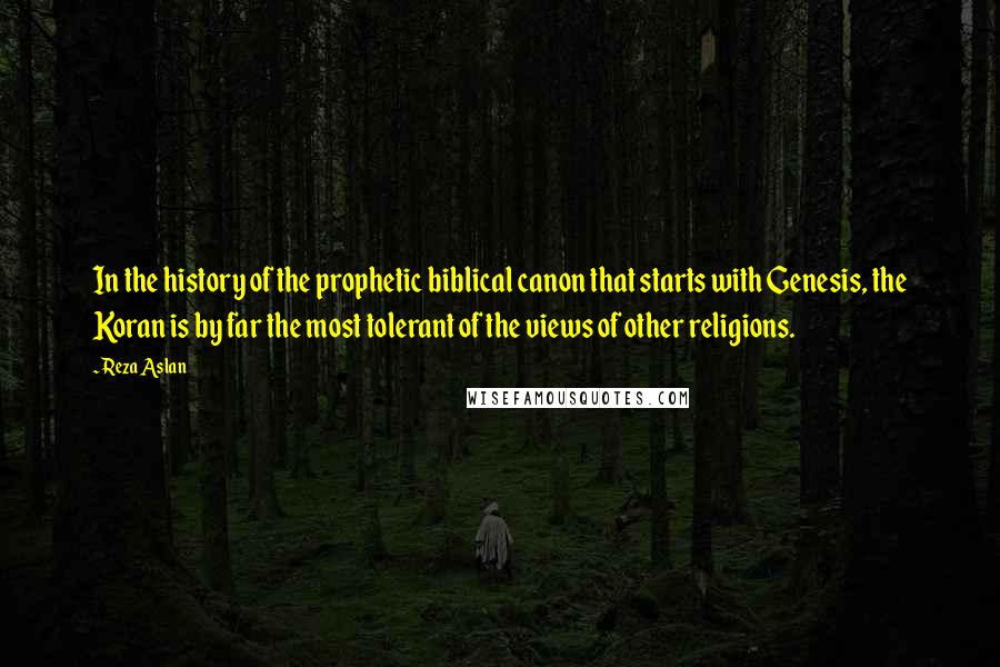 Reza Aslan Quotes: In the history of the prophetic biblical canon that starts with Genesis, the Koran is by far the most tolerant of the views of other religions.