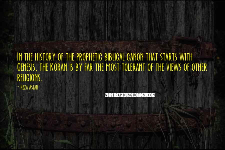 Reza Aslan Quotes: In the history of the prophetic biblical canon that starts with Genesis, the Koran is by far the most tolerant of the views of other religions.