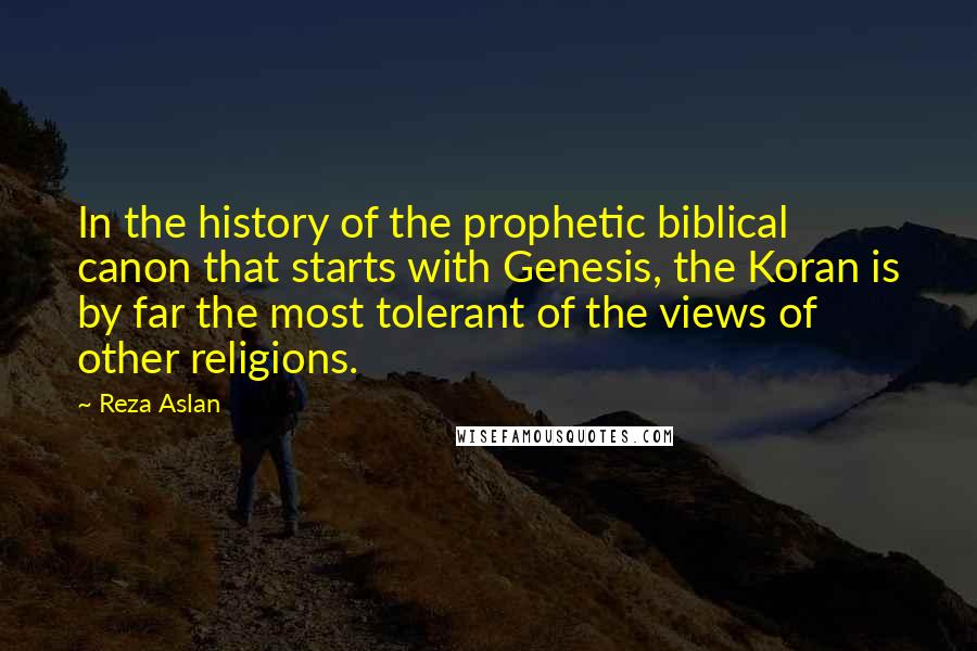 Reza Aslan Quotes: In the history of the prophetic biblical canon that starts with Genesis, the Koran is by far the most tolerant of the views of other religions.