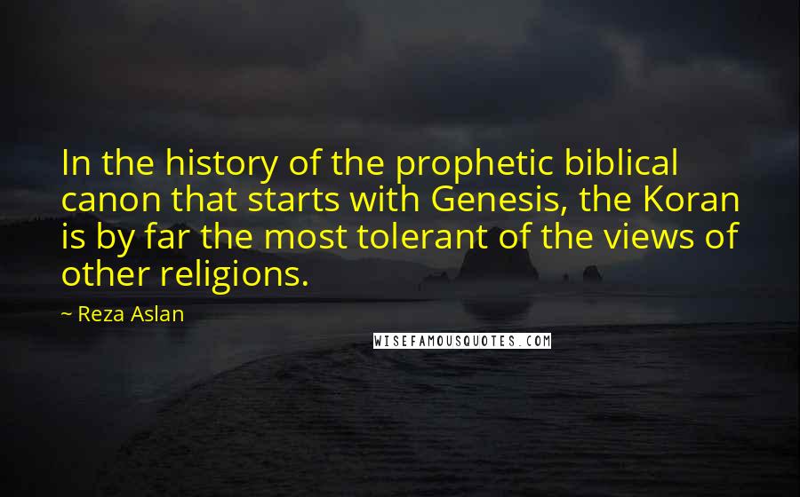 Reza Aslan Quotes: In the history of the prophetic biblical canon that starts with Genesis, the Koran is by far the most tolerant of the views of other religions.