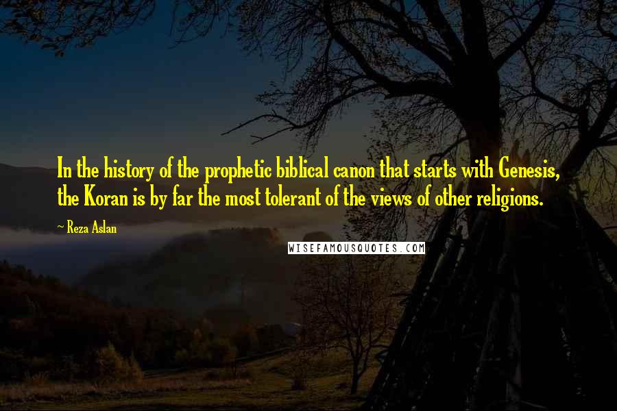 Reza Aslan Quotes: In the history of the prophetic biblical canon that starts with Genesis, the Koran is by far the most tolerant of the views of other religions.