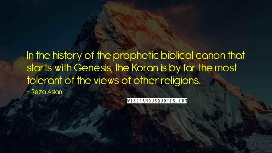 Reza Aslan Quotes: In the history of the prophetic biblical canon that starts with Genesis, the Koran is by far the most tolerant of the views of other religions.