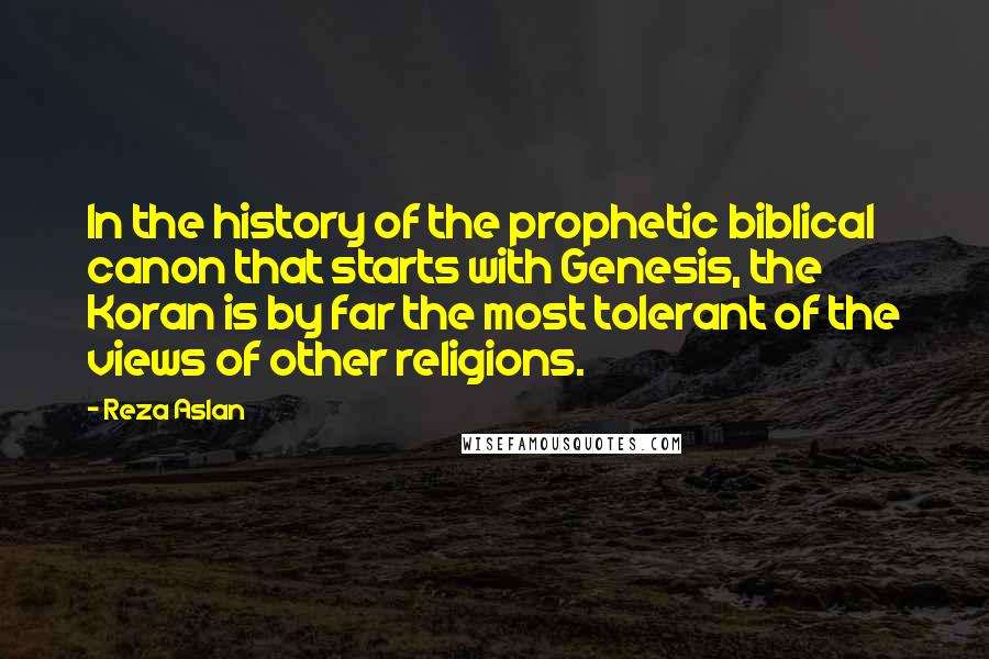 Reza Aslan Quotes: In the history of the prophetic biblical canon that starts with Genesis, the Koran is by far the most tolerant of the views of other religions.