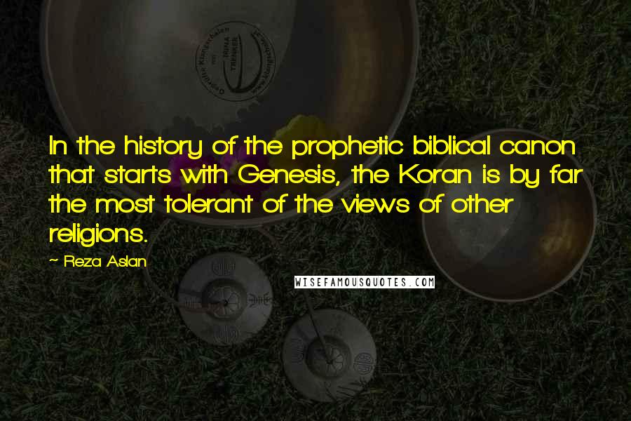 Reza Aslan Quotes: In the history of the prophetic biblical canon that starts with Genesis, the Koran is by far the most tolerant of the views of other religions.