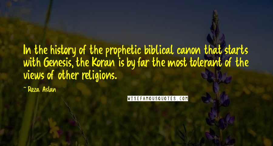 Reza Aslan Quotes: In the history of the prophetic biblical canon that starts with Genesis, the Koran is by far the most tolerant of the views of other religions.