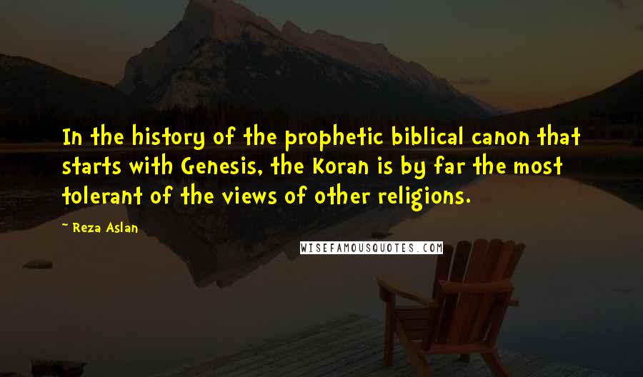 Reza Aslan Quotes: In the history of the prophetic biblical canon that starts with Genesis, the Koran is by far the most tolerant of the views of other religions.