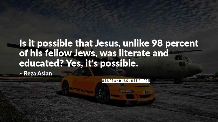 Reza Aslan Quotes: Is it possible that Jesus, unlike 98 percent of his fellow Jews, was literate and educated? Yes, it's possible.