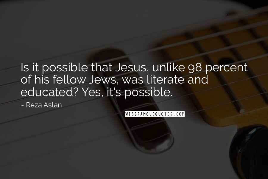 Reza Aslan Quotes: Is it possible that Jesus, unlike 98 percent of his fellow Jews, was literate and educated? Yes, it's possible.