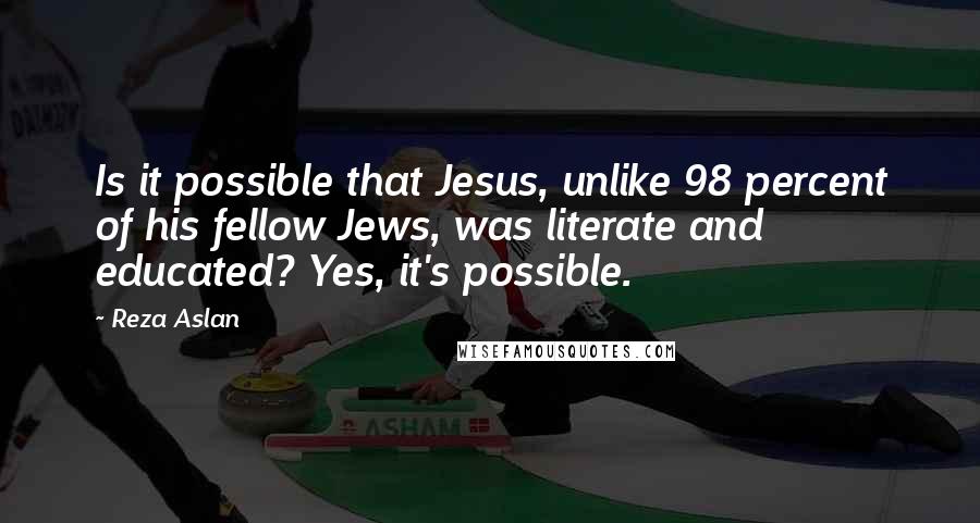 Reza Aslan Quotes: Is it possible that Jesus, unlike 98 percent of his fellow Jews, was literate and educated? Yes, it's possible.