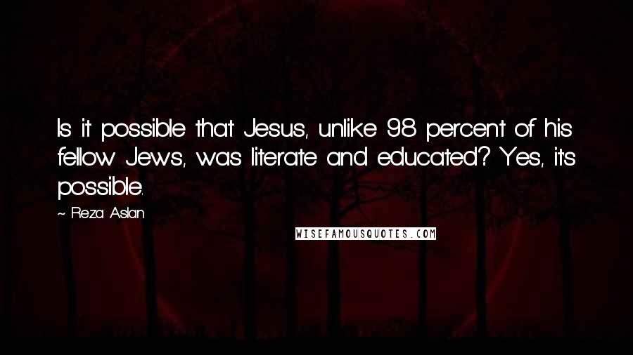 Reza Aslan Quotes: Is it possible that Jesus, unlike 98 percent of his fellow Jews, was literate and educated? Yes, it's possible.