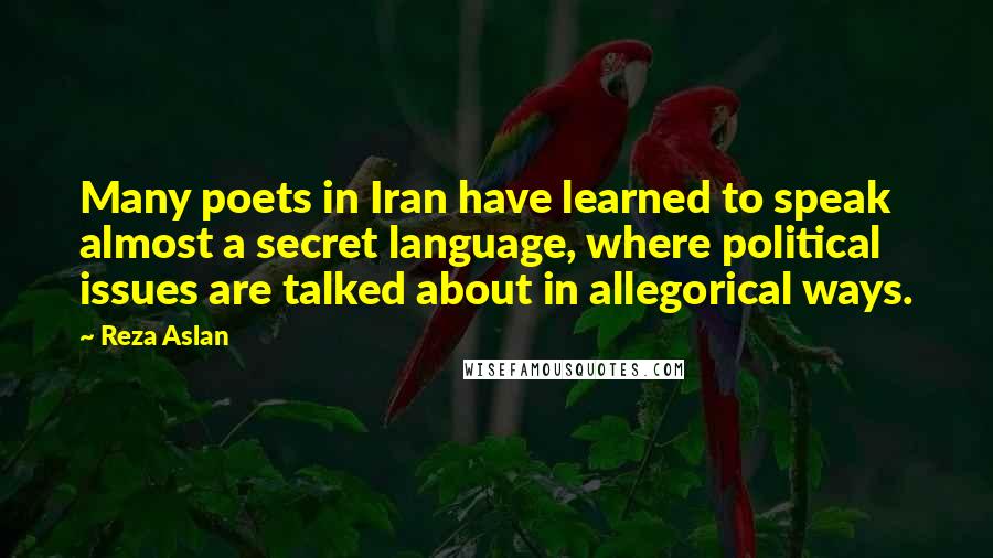Reza Aslan Quotes: Many poets in Iran have learned to speak almost a secret language, where political issues are talked about in allegorical ways.