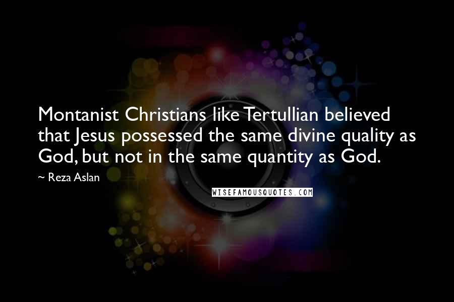 Reza Aslan Quotes: Montanist Christians like Tertullian believed that Jesus possessed the same divine quality as God, but not in the same quantity as God.