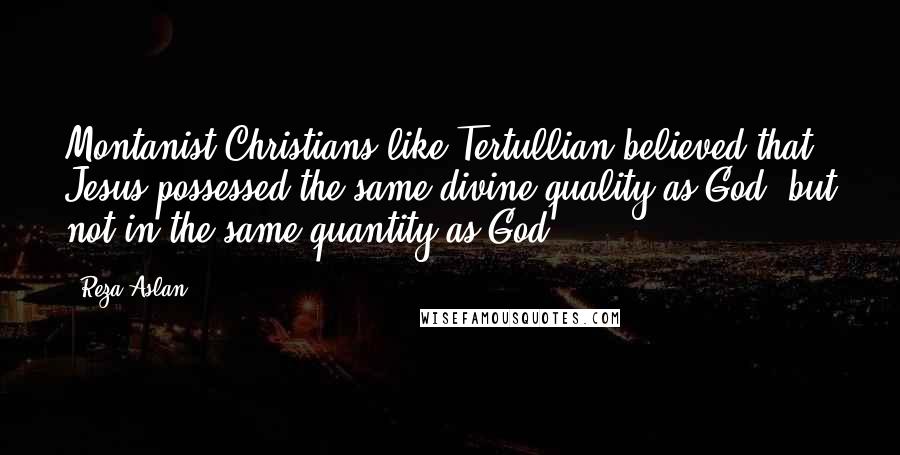 Reza Aslan Quotes: Montanist Christians like Tertullian believed that Jesus possessed the same divine quality as God, but not in the same quantity as God.