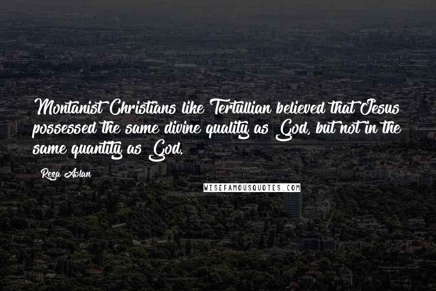 Reza Aslan Quotes: Montanist Christians like Tertullian believed that Jesus possessed the same divine quality as God, but not in the same quantity as God.