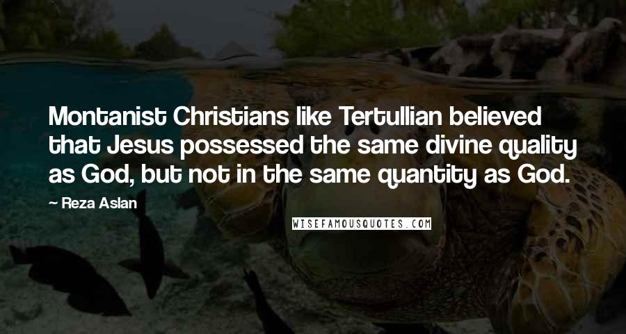 Reza Aslan Quotes: Montanist Christians like Tertullian believed that Jesus possessed the same divine quality as God, but not in the same quantity as God.