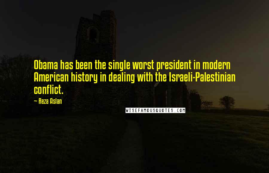 Reza Aslan Quotes: Obama has been the single worst president in modern American history in dealing with the Israeli-Palestinian conflict.