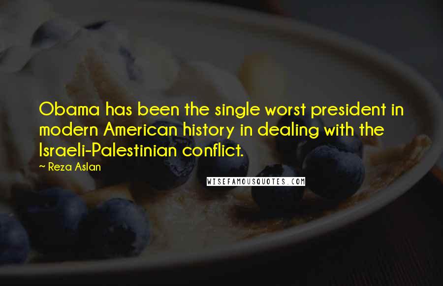 Reza Aslan Quotes: Obama has been the single worst president in modern American history in dealing with the Israeli-Palestinian conflict.