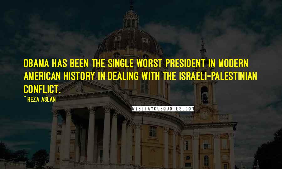 Reza Aslan Quotes: Obama has been the single worst president in modern American history in dealing with the Israeli-Palestinian conflict.