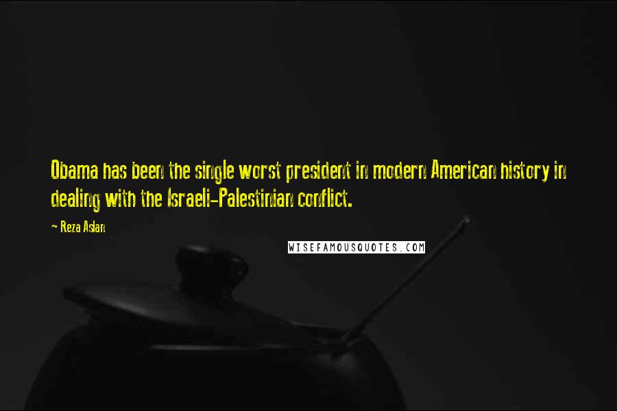 Reza Aslan Quotes: Obama has been the single worst president in modern American history in dealing with the Israeli-Palestinian conflict.
