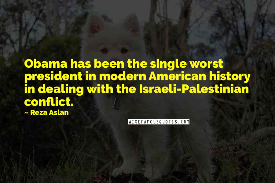 Reza Aslan Quotes: Obama has been the single worst president in modern American history in dealing with the Israeli-Palestinian conflict.