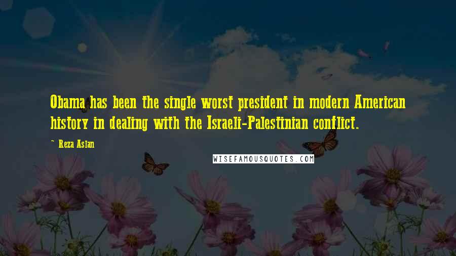 Reza Aslan Quotes: Obama has been the single worst president in modern American history in dealing with the Israeli-Palestinian conflict.