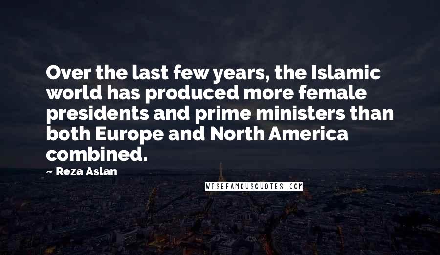 Reza Aslan Quotes: Over the last few years, the Islamic world has produced more female presidents and prime ministers than both Europe and North America combined.