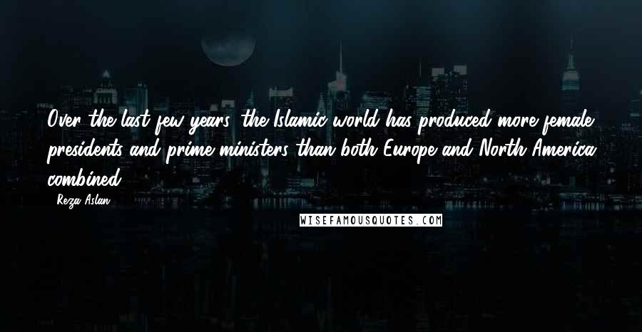 Reza Aslan Quotes: Over the last few years, the Islamic world has produced more female presidents and prime ministers than both Europe and North America combined.