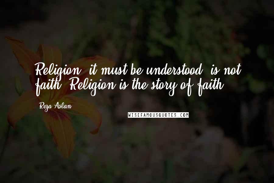 Reza Aslan Quotes: Religion, it must be understood, is not faith. Religion is the story of faith.