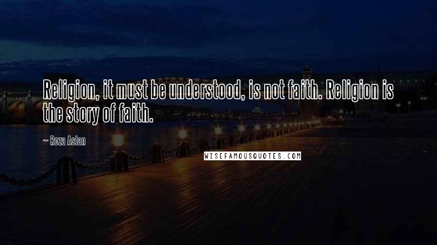 Reza Aslan Quotes: Religion, it must be understood, is not faith. Religion is the story of faith.