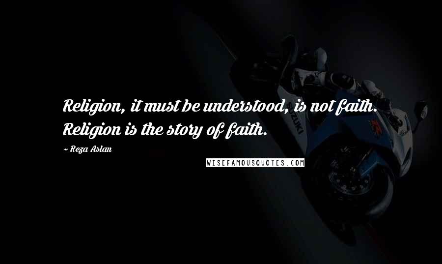 Reza Aslan Quotes: Religion, it must be understood, is not faith. Religion is the story of faith.