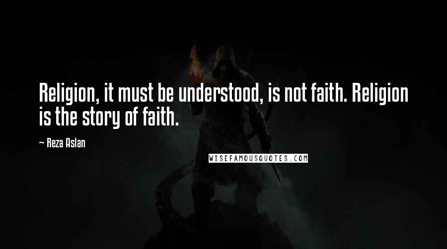 Reza Aslan Quotes: Religion, it must be understood, is not faith. Religion is the story of faith.